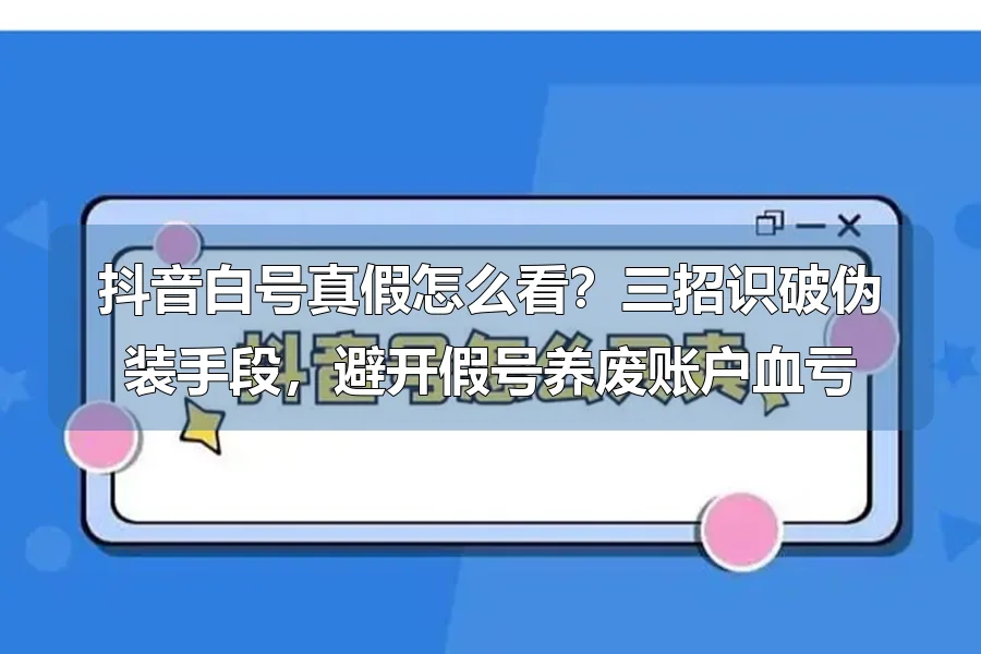 抖音白号真假怎么看?三招识破伪装手段,避开假号养废账户血亏